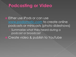    Either use iPods or can use
    www.podomatic.com to create online
    podcasts or minicasts (photo slideshows)
    › Summarize what they heard during a
      podcast or broadcast
   Create video & publish to YouTube
 