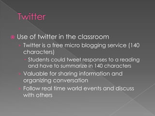    Use of twitter in the classroom
    › Twitter is a free micro blogging service (140
      characters)
       Students could tweet responses to a reading
        and have to summarize in 140 characters
    › Valuable for sharing information and
      organizing conversation
    › Follow real time world events and discuss
      with others
 