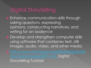  Enhance communication skills through
  asking questions, expressing
  opinions, constructing narratives, and
  writing for an audience
 Develop and strengthen computer skills
  using software that combines text, still
  images, audio, video, and other media
 http://www.techsoup.org/learningcenter
  /techplan/page5897.cfm Digital
  Storytelling Tutorial
 