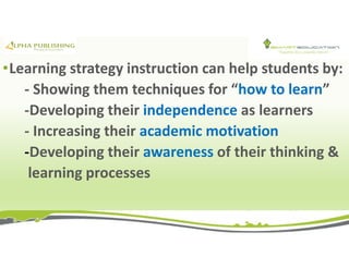 •Learning strategy instruction can help students by:
- Showing them techniques for “how to learn”
-Developing their independence as learners
- Increasing their academic motivation
-Developing their awareness of their thinking &
learning processes
 