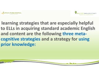 learning strategies that are especially helpful
to ELLs in acquiring standard academic English
and content are the following three meta-
cognitive strategies and a strategy for using
prior knowledge:
 