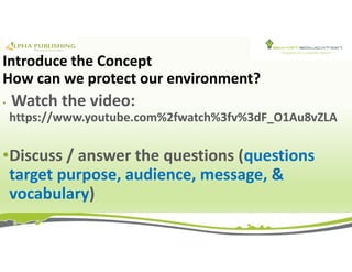 Introduce the Concept
How can we protect our environment?
• Watch the video:
https://www.youtube.com%2fwatch%3fv%3dF_O1Au8vZLA
•Discuss / answer the questions (questions
target purpose, audience, message, &
vocabulary)
 