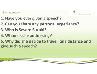 1. Have you ever given a speech?
2. Can you share any personal experience?
3. Who is Severn Suzuki?
4. Whom is she addressing?
5. Why did she decide to travel long distance and
give such a speech?
 