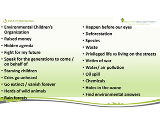• Environmental Children’s
Organization
• Raised money
• Hidden agenda
• Fight for my future
• Speak for the generations to come /
on behalf of
• Starving children
• Cries go unheard
• Go extinct / vanish forever
• Herds of wild animals
• Rain forests
• Happen before our eyes
• Deforestation
• Species
• Waste
• Privileged life vs living on the streets
• Victim of war
• Water/ air pollution
• Oil spill
• Chemicals
• Holes in the ozone
• Find environmental answers
 