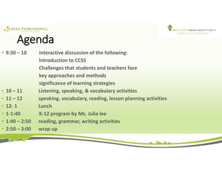 Agenda
• 9:30 – 10 interactive discussion of the following:
Introduction to CCSS
Challenges that students and teachers face
key approaches and methods
significance of learning strategies
• 10 – 11 Listening, speaking, & vocabulary activities
• 11 – 12 speaking, vocabulary, reading, lesson planning activities
• 12- 1 Lunch
• 1-1:40 K-12 program by Ms. Julia lee
• 1:40 – 2:50 reading, grammar, writing activities
• 2:50 – 3:00 wrap up
 