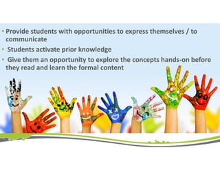 • Provide students with opportunities to express themselves / to
communicate
• Students activate prior knowledge
• Give them an opportunity to explore the concepts hands-on before
they read and learn the formal content
 
