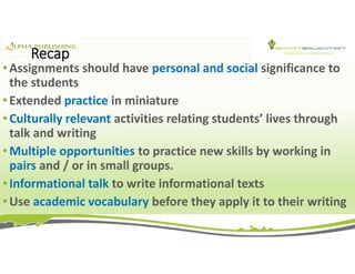 Recap
• Assignments should have personal and social significance to
the students
• Extended practice in miniature
• Culturally relevant activities relating students’ lives through
talk and writing
• Multiple opportunities to practice new skills by working in
pairs and / or in small groups.
• Informational talk to write informational texts
• Use academic vocabulary before they apply it to their writing
 