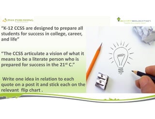 “K-12 CCSS are designed to prepare all
students for success in college, career,
and life”
“The CCSS articulate a vision of what it
means to be a literate person who is
prepared for success in the 21st C.”
Write one idea in relation to each
quote on a post it and stick each on the
relevant flip chart .
 