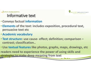 Informative text
• Conveys factual information
• Elements of the text: includes exposition, procedural text,
persuasive text etc
• Academic vocabulary
• Text structure: use cause- effect; definition; comparison –
contrast; classification..
• Use textual features like photos, graphs, maps, drawings, etc
readers need to experience the power of using skills and
strategies to make deep meaning from text
 