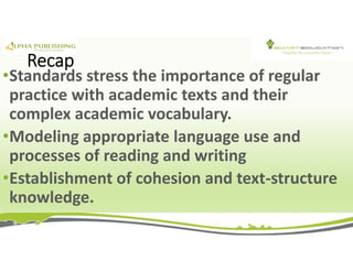 Recap
•Standards stress the importance of regular
practice with academic texts and their
complex academic vocabulary.
•Modeling appropriate language use and
processes of reading and writing
•Establishment of cohesion and text-structure
knowledge.
 