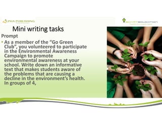 Mini writing tasks
Prompt
• As a member of the “Go Green
Club”, you volunteered to participate
in the Environmental Awareness
Campaign to promote
environmental awareness at your
school. Write down an informative
text that makes students aware of
the problems that are causing a
decline in the environment’s health.
In groups of 4,
 
