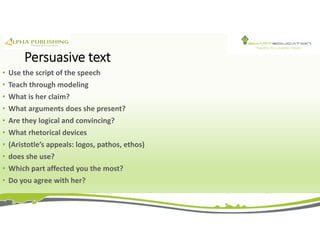 Persuasive text
• Use the script of the speech
• Teach through modeling
• What is her claim?
• What arguments does she present?
• Are they logical and convincing?
• What rhetorical devices
• (Aristotle’s appeals: logos, pathos, ethos)
• does she use?
• Which part affected you the most?
• Do you agree with her?
 