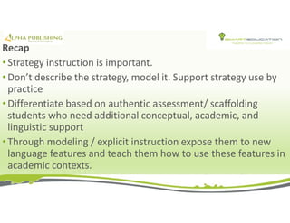 Recap
• Strategy instruction is important.
• Don’t describe the strategy, model it. Support strategy use by
practice
• Differentiate based on authentic assessment/ scaffolding
students who need additional conceptual, academic, and
linguistic support
• Through modeling / explicit instruction expose them to new
language features and teach them how to use these features in
academic contexts.
 
