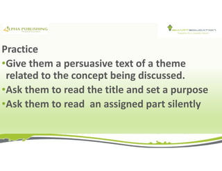 Practice
•Give them a persuasive text of a theme
related to the concept being discussed.
•Ask them to read the title and set a purpose
•Ask them to read an assigned part silently
 