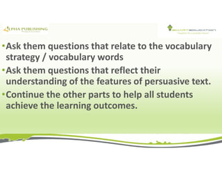 •Ask them questions that relate to the vocabulary
strategy / vocabulary words
•Ask them questions that reflect their
understanding of the features of persuasive text.
•Continue the other parts to help all students
achieve the learning outcomes.
 