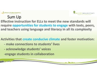 Sum Up
Effective instruction for ELLs to meet the new standards will
require opportunities for students to engage with texts, peers,
and teachers using language and literacy in all its complexity
Activities that create conducive climate and foster motivation:
- make connections to students’ lives
- acknowledge students’ voices
-engage students in collaboration
 