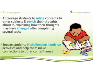 • Encourage students to relate concepts to
other subjects & revisit their thoughts
about it, explaining how their thoughts
may have changed after completing
several tasks
• Engage students in challenging hands-on
activities and help them make
connections to other content areas
 