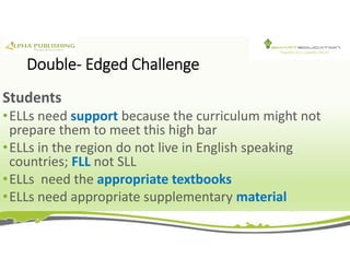Double- Edged Challenge
Students
•ELLs need support because the curriculum might not
prepare them to meet this high bar
•ELLs in the region do not live in English speaking
countries; FLL not SLL
•ELLs need the appropriate textbooks
•ELLs need appropriate supplementary material
 