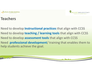 Teachers
Need to develop Instructional practices that align with CCSS
Need to develop teaching / learning tools that align with CCSS
Need to develop assessment tools that align with CCSS
Need professional development/ training that enables them to
help students achieve the goal.
 