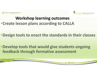 Workshop learning outcomes
•Create lesson plans according to CALLA
•Design tools to enact the standards in their classes
•Develop tools that would give students ongoing
feedback through formative assessment
 