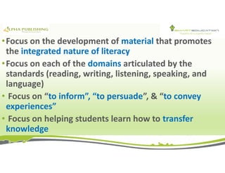 •Focus on the development of material that promotes
the integrated nature of literacy
•Focus on each of the domains articulated by the
standards (reading, writing, listening, speaking, and
language)
• Focus on “to inform”, “to persuade”, & “to convey
experiences”
• Focus on helping students learn how to transfer
knowledge
 