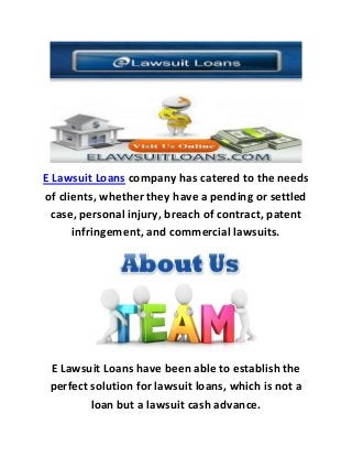 E Lawsuit Loans company has catered to the needs
of clients, whether they have a pending or settled
case, personal injury, breach of contract, patent
infringement, and commercial lawsuits.
E Lawsuit Loans have been able to establish the
perfect solution for lawsuit loans, which is not a
loan but a lawsuit cash advance.
 
