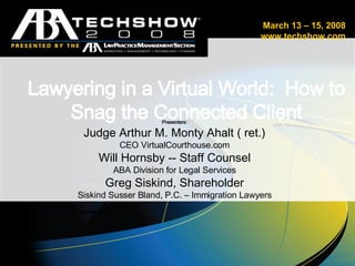 Lawyering in a Virtual World:  How to Snag the Connected Client Presenters: Judge Arthur M. Monty Ahalt ( ret.) CEO VirtualCourthouse.com Will Hornsby -- Staff Counsel ABA Division for Legal Services Greg Siskind, Shareholder Siskind Susser Bland, P.C. – Immigration Lawyers   . March 13 – 15, 2008 www.techshow.com 