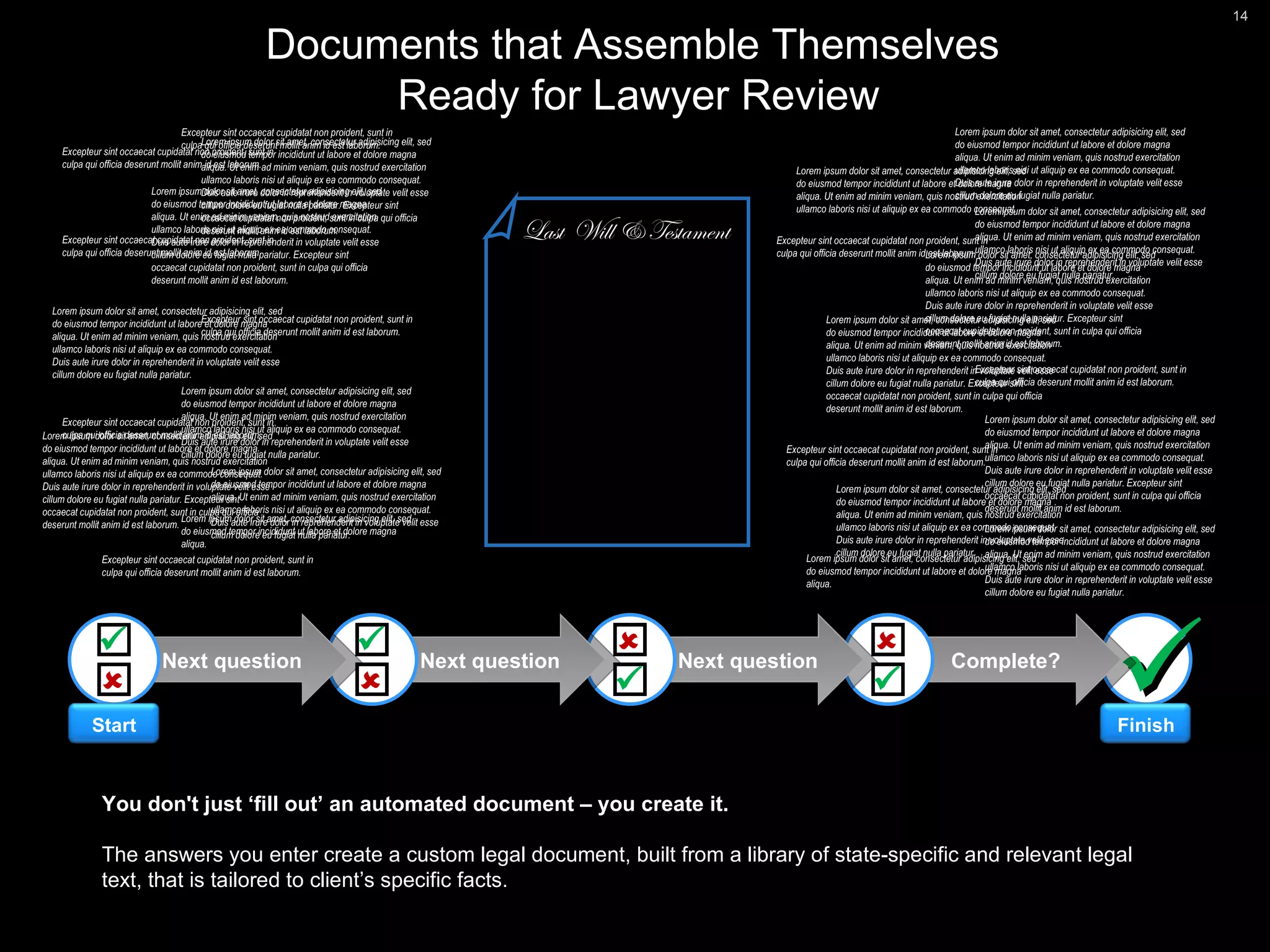  Complete? Next question Next question Next question Documents that Assemble Themselves  Ready for Lawyer Review Lorem ipsum dolor sit amet, consectetur adipisicing elit, sed do eiusmod tempor incididunt ut labore et dolore magna aliqua. Ut enim ad minim veniam, quis nostrud exercitation ullamco laboris nisi ut aliquip ex ea commodo consequat. Duis aute irure dolor in reprehenderit in voluptate velit esse cillum dolore eu fugiat nulla pariatur. Excepteur sint occaecat cupidatat non proident, sunt in culpa qui officia deserunt mollit anim id est laborum. Lorem ipsum dolor sit amet, consectetur adipisicing elit, sed do eiusmod tempor incididunt ut labore et dolore magna aliqua.  Lorem ipsum dolor sit amet, consectetur adipisicing elit, sed do eiusmod tempor incididunt ut labore et dolore magna aliqua. Ut enim ad minim veniam, quis nostrud exercitation ullamco laboris nisi ut aliquip ex ea commodo consequat.  Lorem ipsum dolor sit amet, consectetur adipisicing elit, sed do eiusmod tempor incididunt ut labore et dolore magna aliqua. Ut enim ad minim veniam, quis nostrud exercitation ullamco laboris nisi ut aliquip ex ea commodo consequat. Duis aute irure dolor in reprehenderit in voluptate velit esse cillum dolore eu fugiat nulla pariatur.  Excepteur sint occaecat cupidatat non proident, sunt in culpa qui officia deserunt mollit anim id est laborum. Last  Will & Testament Lorem ipsum dolor sit amet, consectetur adipisicing elit, sed do eiusmod tempor incididunt ut labore et dolore magna aliqua. Ut enim ad minim veniam, quis nostrud exercitation ullamco laboris nisi ut aliquip ex ea commodo consequat. Duis aute irure dolor in reprehenderit in voluptate velit esse cillum dolore eu fugiat nulla pariatur. Excepteur sint occaecat cupidatat non proident, sunt in culpa qui officia deserunt mollit anim id est laborum. Lorem ipsum dolor sit amet, consectetur adipisicing elit, sed do eiusmod tempor incididunt ut labore et dolore magna aliqua. Ut enim ad minim veniam, quis nostrud exercitation ullamco laboris nisi ut aliquip ex ea commodo consequat. Duis aute irure dolor in reprehenderit in voluptate velit esse cillum dolore eu fugiat nulla pariatur. Excepteur sint occaecat cupidatat non proident, sunt in culpa qui officia deserunt mollit anim id est laborum. Lorem ipsum dolor sit amet, consectetur adipisicing elit, sed do eiusmod tempor incididunt ut labore et dolore magna aliqua. Ut enim ad minim veniam, quis nostrud exercitation ullamco laboris nisi ut aliquip ex ea commodo consequat. Duis aute irure dolor in reprehenderit in voluptate velit esse cillum dolore eu fugiat nulla pariatur. Excepteur sint occaecat cupidatat non proident, sunt in culpa qui officia deserunt mollit anim id est laborum. Lorem ipsum dolor sit amet, consectetur adipisicing elit, sed do eiusmod tempor incididunt ut labore et dolore magna aliqua. Ut enim ad minim veniam, quis nostrud exercitation ullamco laboris nisi ut aliquip ex ea commodo consequat. Duis aute irure dolor in reprehenderit in voluptate velit esse cillum dolore eu fugiat nulla pariatur. Excepteur sint occaecat cupidatat non proident, sunt in culpa qui officia deserunt mollit anim id est laborum. Lorem ipsum dolor sit amet, consectetur adipisicing elit, sed do eiusmod tempor incididunt ut labore et dolore magna aliqua. Ut enim ad minim veniam, quis nostrud exercitation ullamco laboris nisi ut aliquip ex ea commodo consequat. Duis aute irure dolor in reprehenderit in voluptate velit esse cillum dolore eu fugiat nulla pariatur. Excepteur sint occaecat cupidatat non proident, sunt in culpa qui officia deserunt mollit anim id est laborum. Excepteur sint occaecat cupidatat non proident, sunt in culpa qui officia deserunt mollit anim id est laborum. Excepteur sint occaecat cupidatat non proident, sunt in culpa qui officia deserunt mollit anim id est laborum. Lorem ipsum dolor sit amet, consectetur adipisicing elit, sed do eiusmod tempor incididunt ut labore et dolore magna aliqua. Ut enim ad minim veniam, quis nostrud exercitation ullamco laboris nisi ut aliquip ex ea commodo consequat. Duis aute irure dolor in reprehenderit in voluptate velit esse cillum dolore eu fugiat nulla pariatur.  Lorem ipsum dolor sit amet, consectetur adipisicing elit, sed do eiusmod tempor incididunt ut labore et dolore magna aliqua. Ut enim ad minim veniam, quis nostrud exercitation ullamco laboris nisi ut aliquip ex ea commodo consequat. Duis aute irure dolor in reprehenderit in voluptate velit esse cillum dolore eu fugiat nulla pariatur.  Lorem ipsum dolor sit amet, consectetur adipisicing elit, sed do eiusmod tempor incididunt ut labore et dolore magna aliqua. Ut enim ad minim veniam, quis nostrud exercitation ullamco laboris nisi ut aliquip ex ea commodo consequat. Duis aute irure dolor in reprehenderit in voluptate velit esse cillum dolore eu fugiat nulla pariatur.  Lorem ipsum dolor sit amet, consectetur adipisicing elit, sed do eiusmod tempor incididunt ut labore et dolore magna aliqua. Ut enim ad minim veniam, quis nostrud exercitation ullamco laboris nisi ut aliquip ex ea commodo consequat. Duis aute irure dolor in reprehenderit in voluptate velit esse cillum dolore eu fugiat nulla pariatur.  Excepteur sint occaecat cupidatat non proident, sunt in culpa qui officia deserunt mollit anim id est laborum. Excepteur sint occaecat cupidatat non proident, sunt in culpa qui officia deserunt mollit anim id est laborum. Excepteur sint occaecat cupidatat non proident, sunt in culpa qui officia deserunt mollit anim id est laborum. Excepteur sint occaecat cupidatat non proident, sunt in culpa qui officia deserunt mollit anim id est laborum. Lorem ipsum dolor sit amet, consectetur adipisicing elit, sed do eiusmod tempor incididunt ut labore et dolore magna aliqua.  Excepteur sint occaecat cupidatat non proident, sunt in culpa qui officia deserunt mollit anim id est laborum. Lorem ipsum dolor sit amet, consectetur adipisicing elit, sed do eiusmod tempor incididunt ut labore et dolore magna aliqua. Ut enim ad minim veniam, quis nostrud exercitation ullamco laboris nisi ut aliquip ex ea commodo consequat. Duis aute irure dolor in reprehenderit in voluptate velit esse cillum dolore eu fugiat nulla pariatur.  Lorem ipsum dolor sit amet, consectetur adipisicing elit, sed do eiusmod tempor incididunt ut labore et dolore magna aliqua. Ut enim ad minim veniam, quis nostrud exercitation ullamco laboris nisi ut aliquip ex ea commodo consequat. Duis aute irure dolor in reprehenderit in voluptate velit esse cillum dolore eu fugiat nulla pariatur.  Excepteur sint occaecat cupidatat non proident, sunt in culpa qui officia deserunt mollit anim id est laborum. You don't just ‘fill out’ an automated document – you create it. The answers you enter create a custom legal document, built from a library of state-specific and relevant legal text, that is tailored to client’s specific facts.         Start Finish 