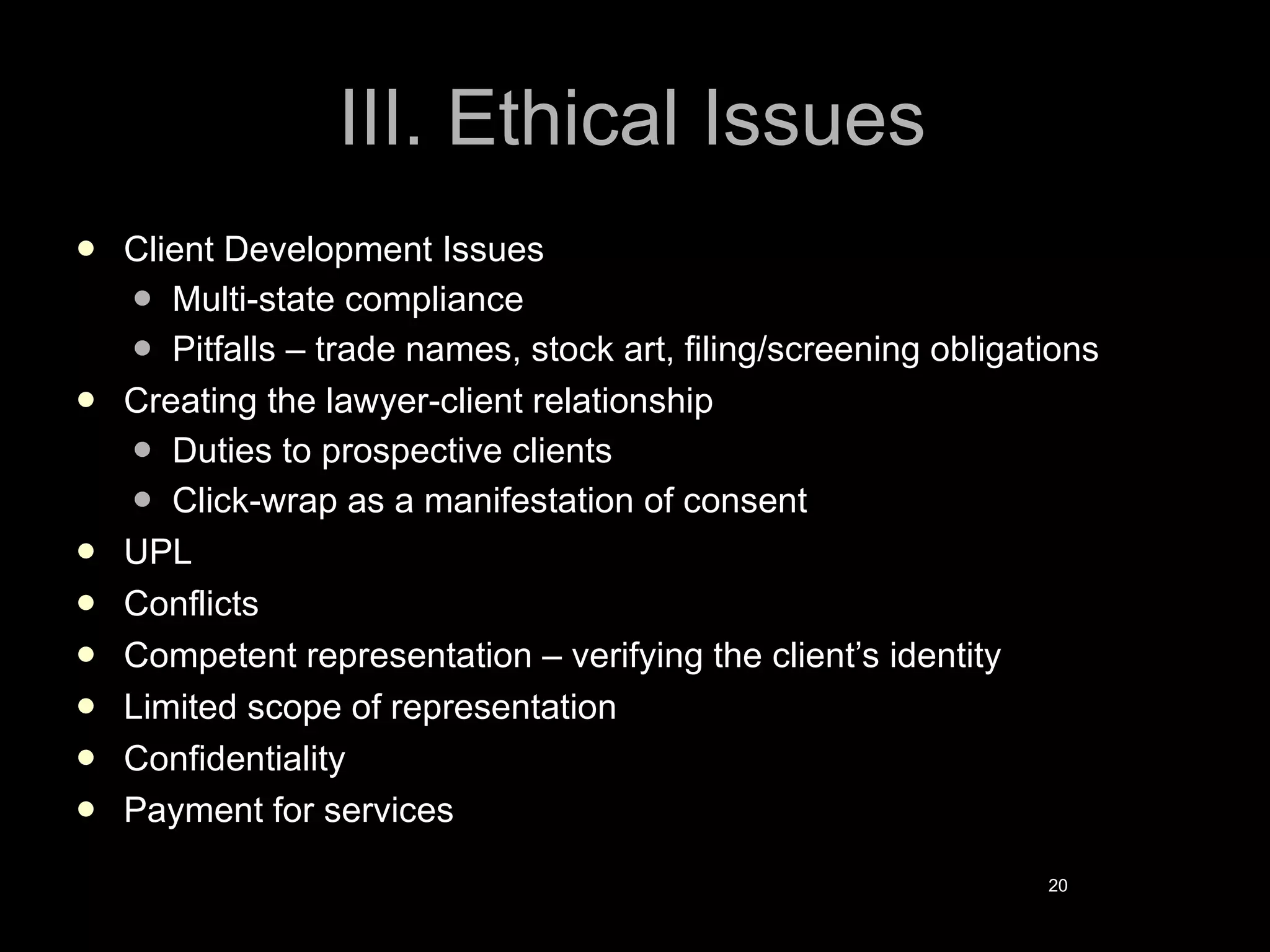 III. Ethical Issues Client Development Issues Multi-state compliance Pitfalls – trade names, stock art, filing/screening obligations Creating the lawyer-client relationship Duties to prospective clients Click-wrap as a manifestation of consent UPL Conflicts Competent representation – verifying the client’s identity Limited scope of representation Confidentiality Payment for services   