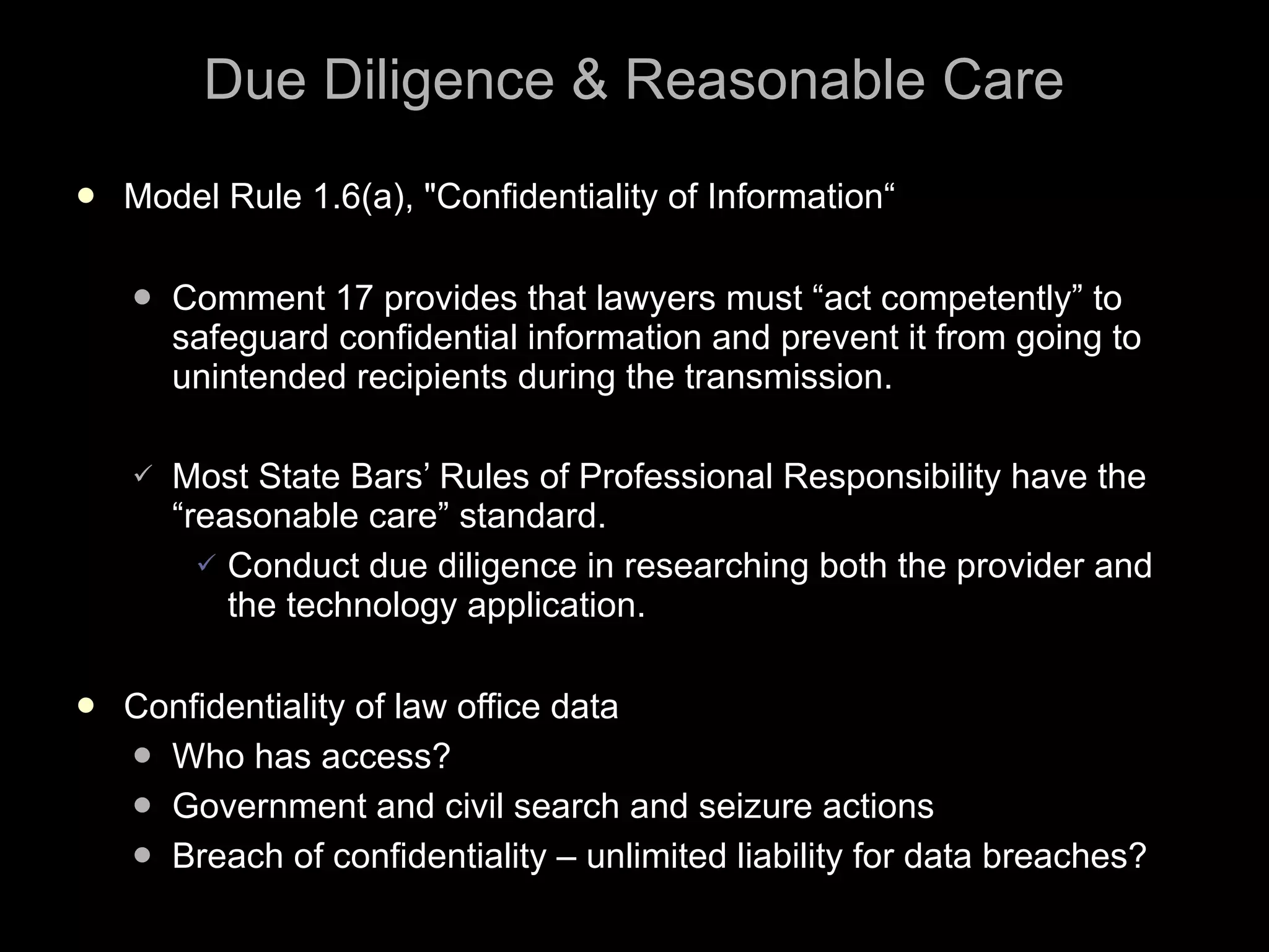 Due Diligence & Reasonable Care Model Rule 1.6(a), "Confidentiality of Information“ Comment 17 provides that lawyers must “act competently” to safeguard confidential information and prevent it from going to unintended recipients during the transmission. Most State Bars’ Rules of Professional Responsibility have the “reasonable care” standard. Conduct due diligence in researching both the provider and the technology application.  Confidentiality of law office data Who has access? Government and civil search and seizure actions Breach of confidentiality – unlimited liability for data breaches? 