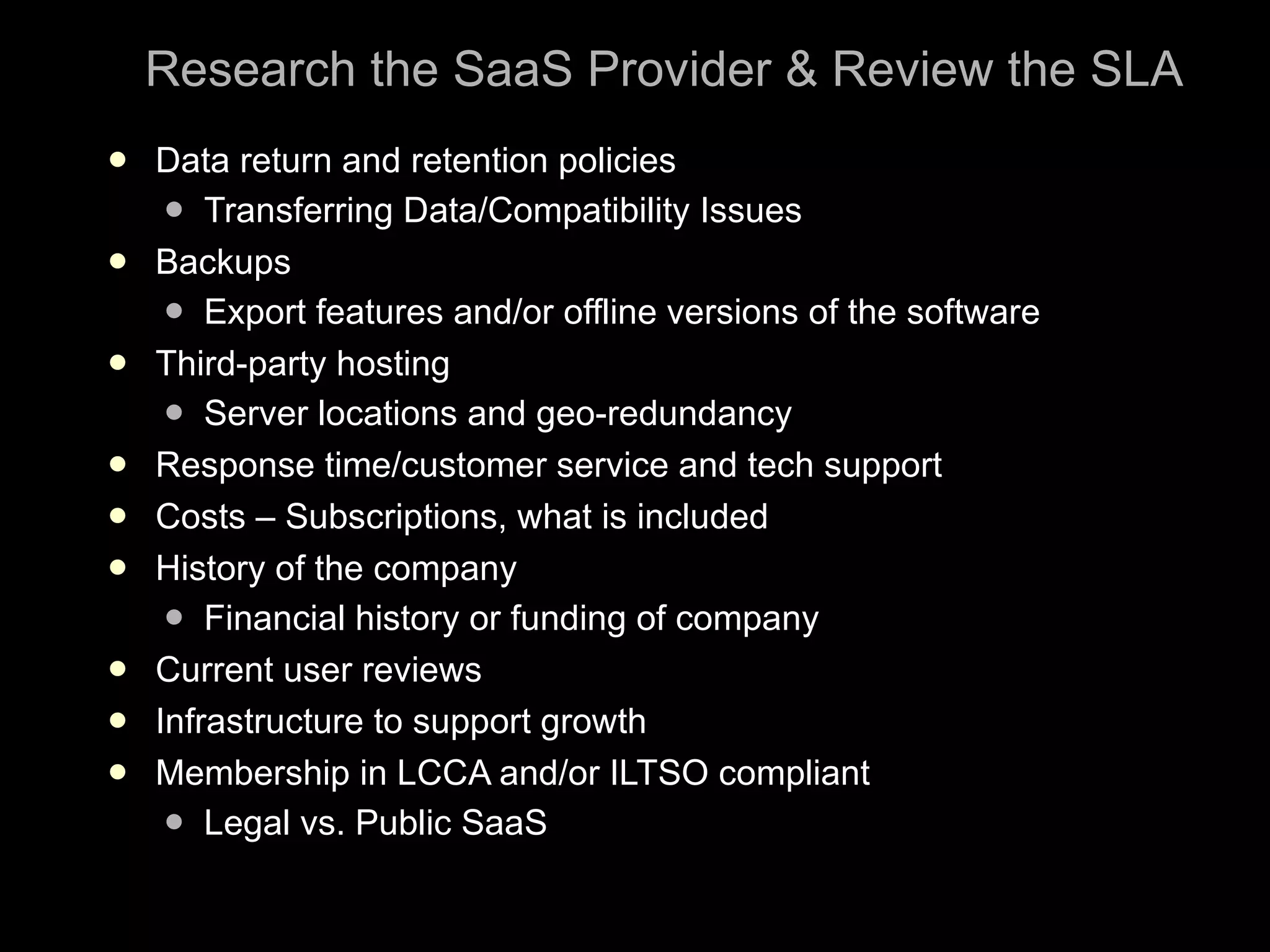 Research the SaaS Provider & Review the SLA Data return and retention policies Transferring Data/Compatibility Issues Backups Export features and/or offline versions of the software Third-party hosting  Server locations and geo-redundancy Response time/customer service and tech support Costs – Subscriptions, what is included History of the company Financial history or funding of company Current user reviews Infrastructure to support growth Membership in LCCA and/or ILTSO compliant Legal vs. Public SaaS 