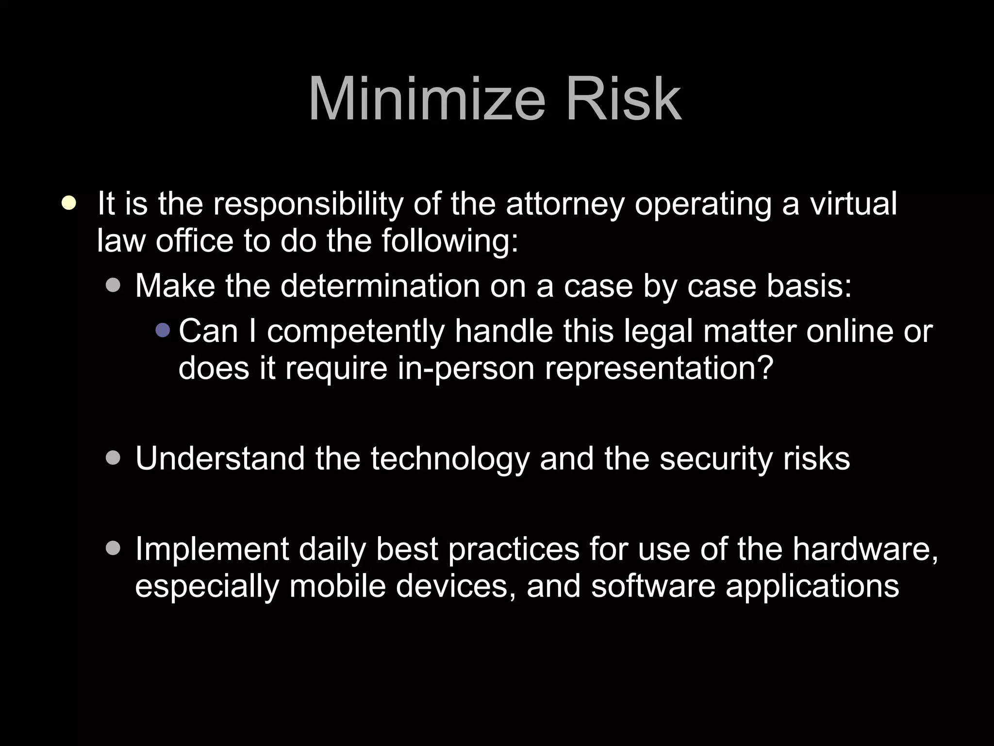 Minimize Risk It is the responsibility of the attorney operating a virtual law office to do the following: Make the determination on a case by case basis:  Can I competently handle this legal matter online or does it require in-person representation? Understand the technology and the security risks Implement daily best practices for use of the hardware, especially mobile devices, and software applications 