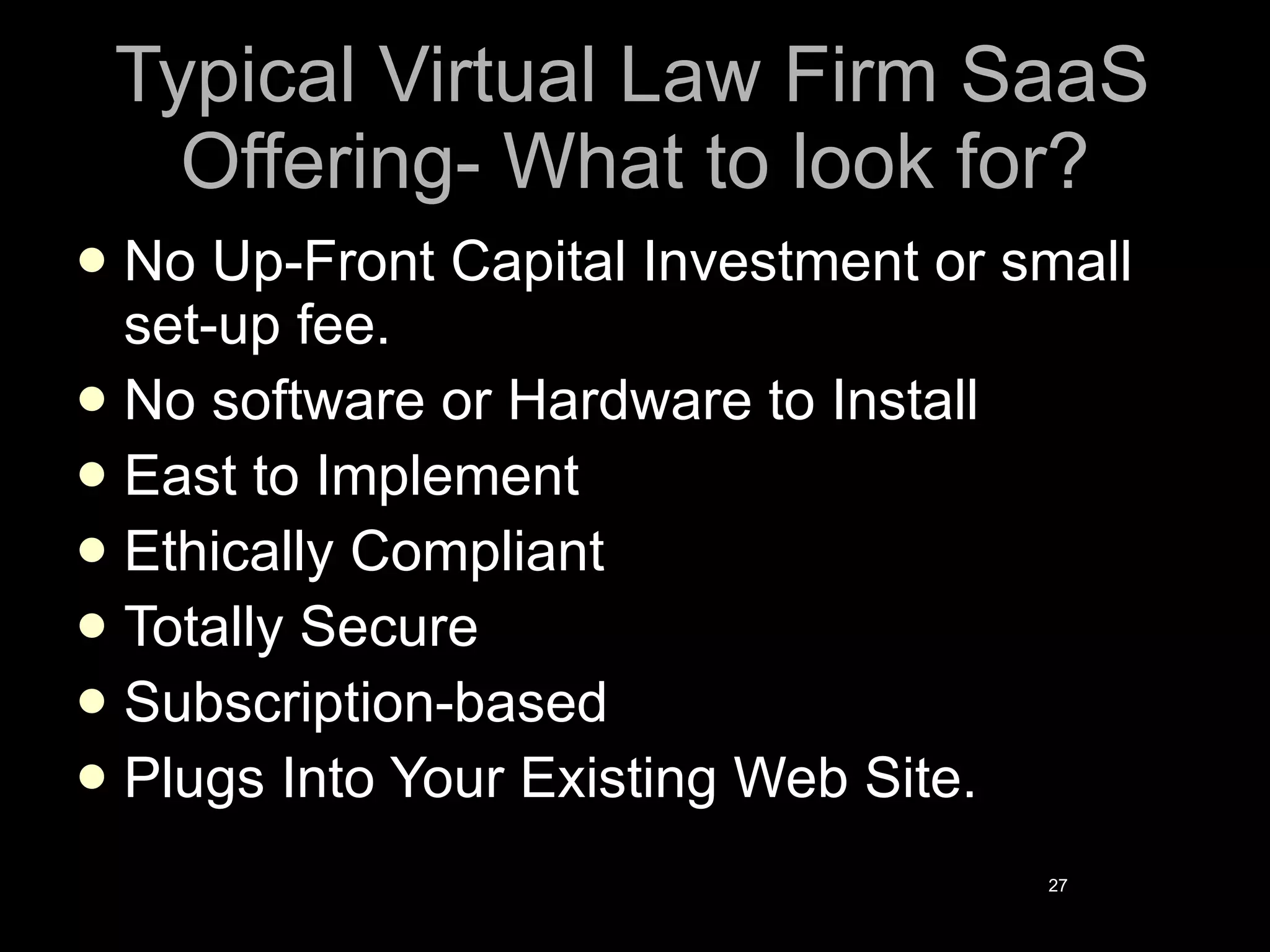 Typical Virtual Law Firm SaaS Offering- What to look for? No Up-Front Capital Investment or small set-up fee. No software or Hardware to Install East to Implement Ethically Compliant Totally Secure Subscription-based Plugs Into Your Existing Web Site. 