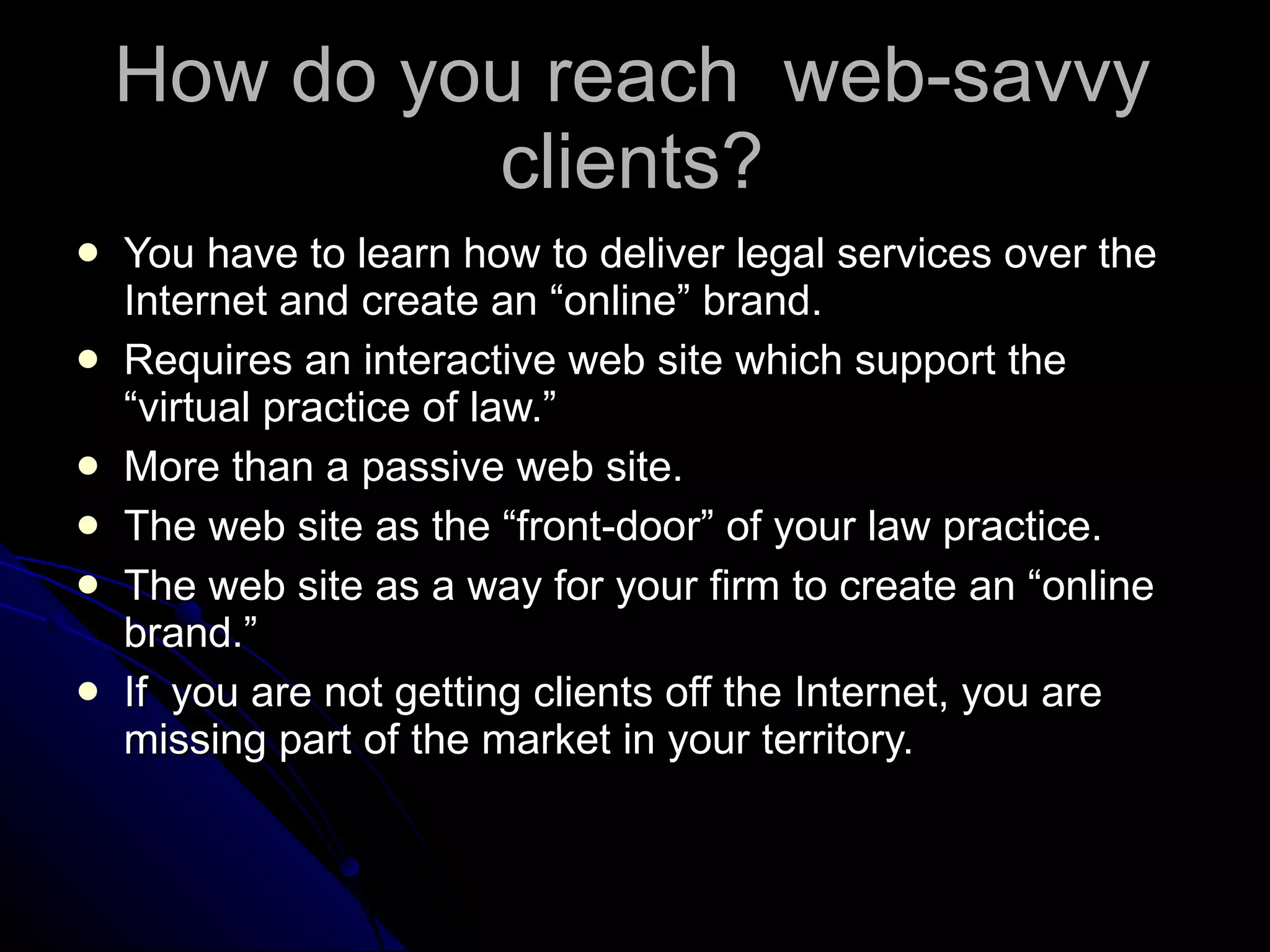 How do you reach  web-savvy clients? You have to learn how to deliver legal services over the Internet and create an “online” brand. Requires an interactive web site which support the “virtual practice of law.” More than a passive web site. The web site as the “front-door” of your law practice. The web site as a way for your firm to create an “online brand.” If  you are not getting clients off the Internet, you are missing part of the market in your territory.  