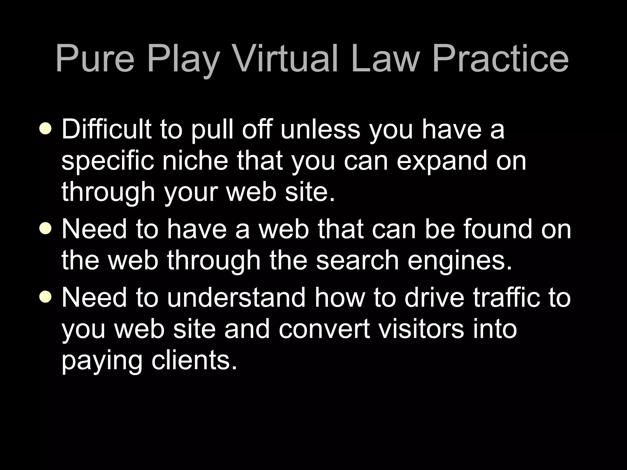 Pure Play Virtual Law Practice Difficult to pull off unless you have a specific niche that you can expand on through your web site. Need to have a web that can be found on the web through the search engines. Need to understand how to drive traffic to you web site and convert visitors into paying clients. 