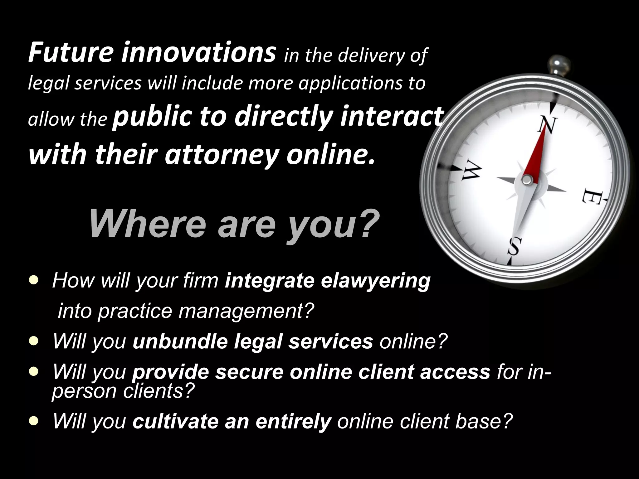 Where are you? How will your firm  integrate elawyering into practice management? Will you  unbundle legal services  online? Will you  provide secure online client access  for in-person clients? Will you  cultivate an entirely  online client base? Future innovations  in the delivery of legal services will include more applications to allow the  public to directly interact with their attorney online. 