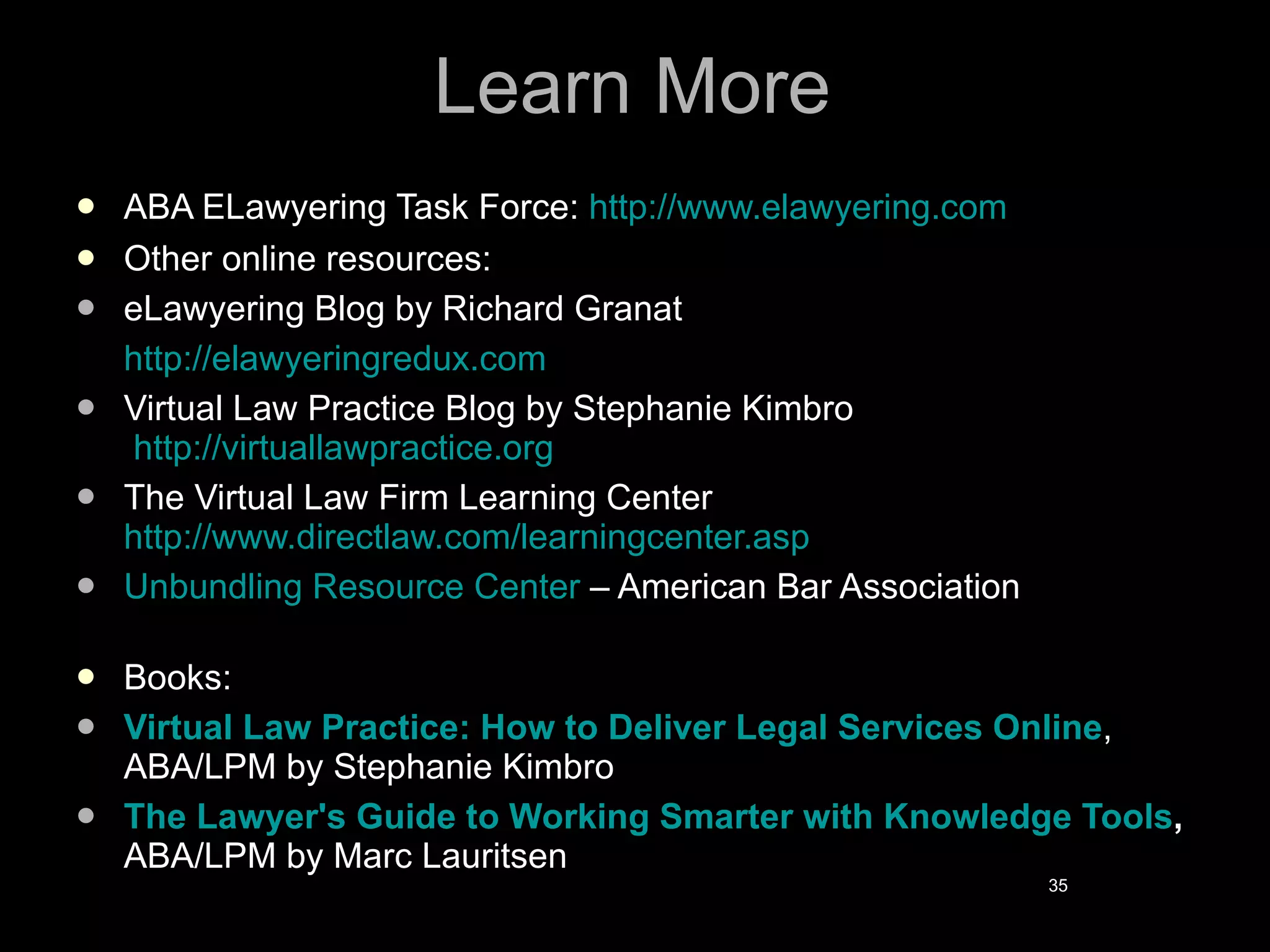 Learn More ABA ELawyering Task Force:  http://www.elawyering.com Other online resources: eLawyering Blog by Richard Granat http://elawyeringredux.com Virtual Law Practice Blog by Stephanie Kimbro   http://virtuallawpractice.org  The Virtual Law Firm Learning Center http://www.directlaw.com/learningcenter.asp Unbundling Resource Center  – American Bar Association Books: Virtual Law Practice: How to Deliver Legal Services Online , ABA/LPM by Stephanie Kimbro The Lawyer's Guide to Working Smarter with Knowledge Tools ,  ABA/LPM   by Marc Lauritsen 