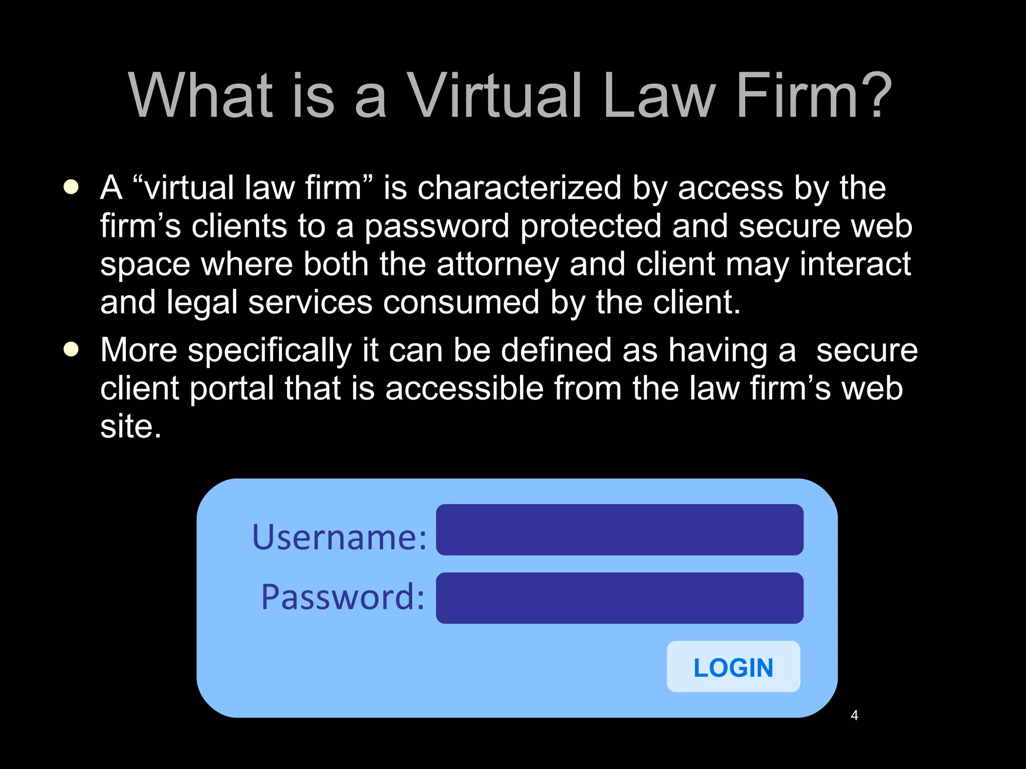 What is a Virtual Law Firm? A “virtual law firm” is characterized by access by the firm’s clients to a password protected and secure web space where both the attorney and client may interact and legal services consumed by the client.  More specifically it can be defined as having a  secure client portal that is accessible from the law firm’s web site. Username: Password: LOGIN 