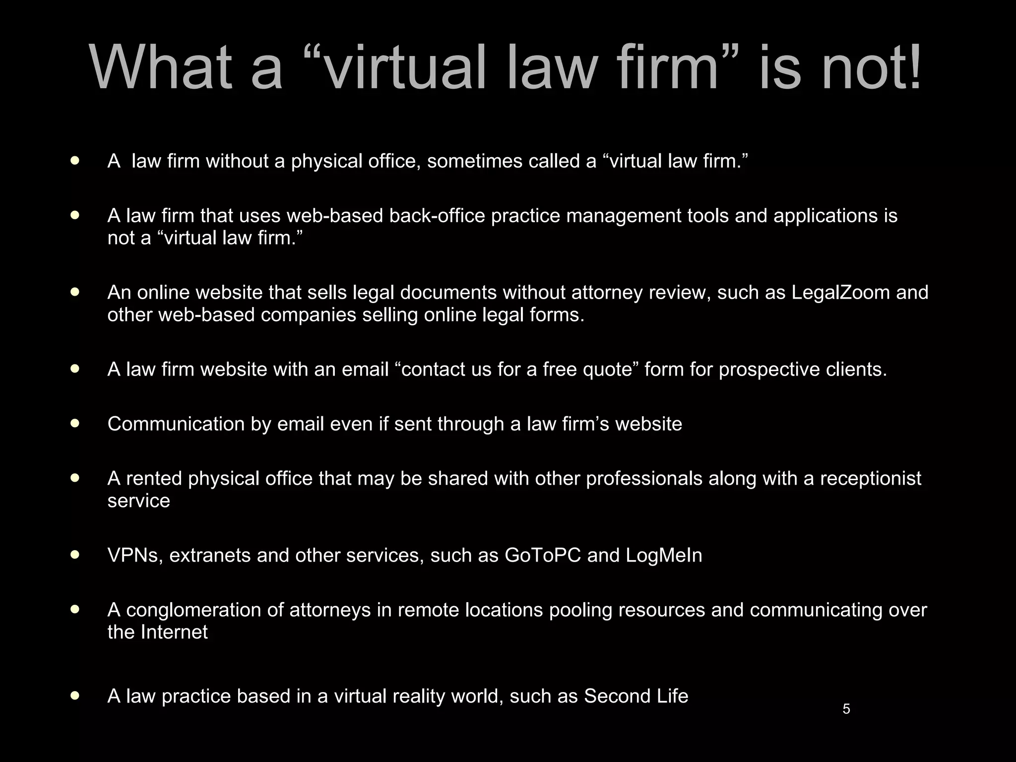 What a “virtual law firm” is not! A  law firm without a physical office, sometimes called a “virtual law firm.” A law firm that uses web-based back-office practice management tools and applications is not a “virtual law firm.” An online website that sells legal documents without attorney review, such as LegalZoom and other web-based companies selling online legal forms. A law firm website with an email “contact us for a free quote” form for prospective clients. Communication by email even if sent through a law firm’s website  A rented physical office that may be shared with other professionals along with a receptionist service  VPNs, extranets and other services, such as GoToPC and LogMeIn  A conglomeration of attorneys in remote locations pooling resources and communicating over the Internet  A law practice based in a virtual reality world, such as Second Life 