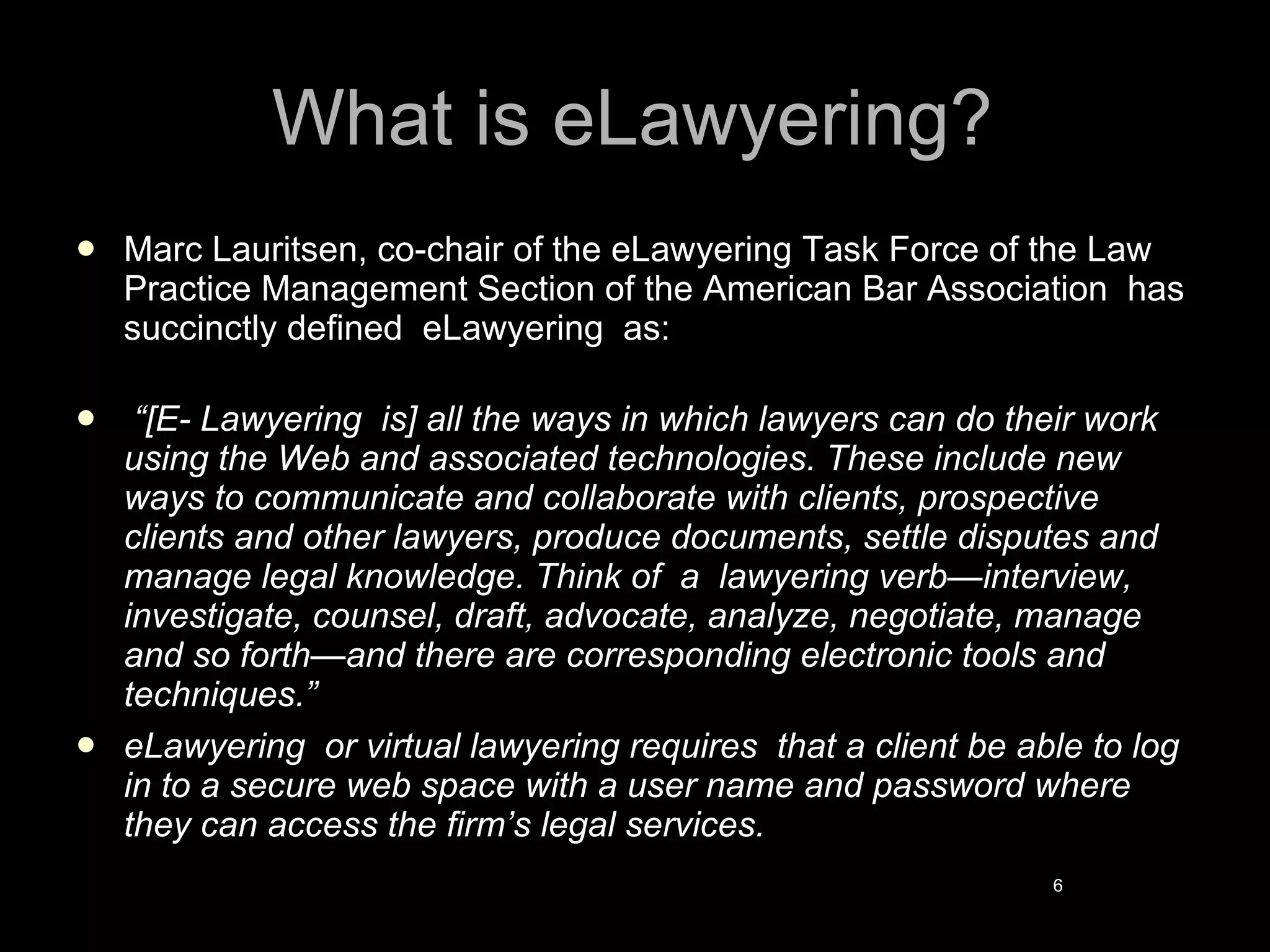 What is eLawyering? Marc Lauritsen, co-chair of the eLawyering Task Force of the Law Practice Management Section of the American Bar Association  has succinctly defined  eLawyering  as: “ [E- Lawyering  is] all the ways in which lawyers can do their work using the Web and associated technologies. These include new ways to communicate and collaborate with clients, prospective clients and other lawyers, produce documents, settle disputes and manage legal knowledge. Think of  a  lawyering verb—interview, investigate, counsel, draft, advocate, analyze, negotiate, manage and so forth—and there are corresponding electronic tools and techniques.” eLawyering  or virtual lawyering requires  that a client be able to log in to a secure web space with a user name and password where they can access the firm’s legal services. 