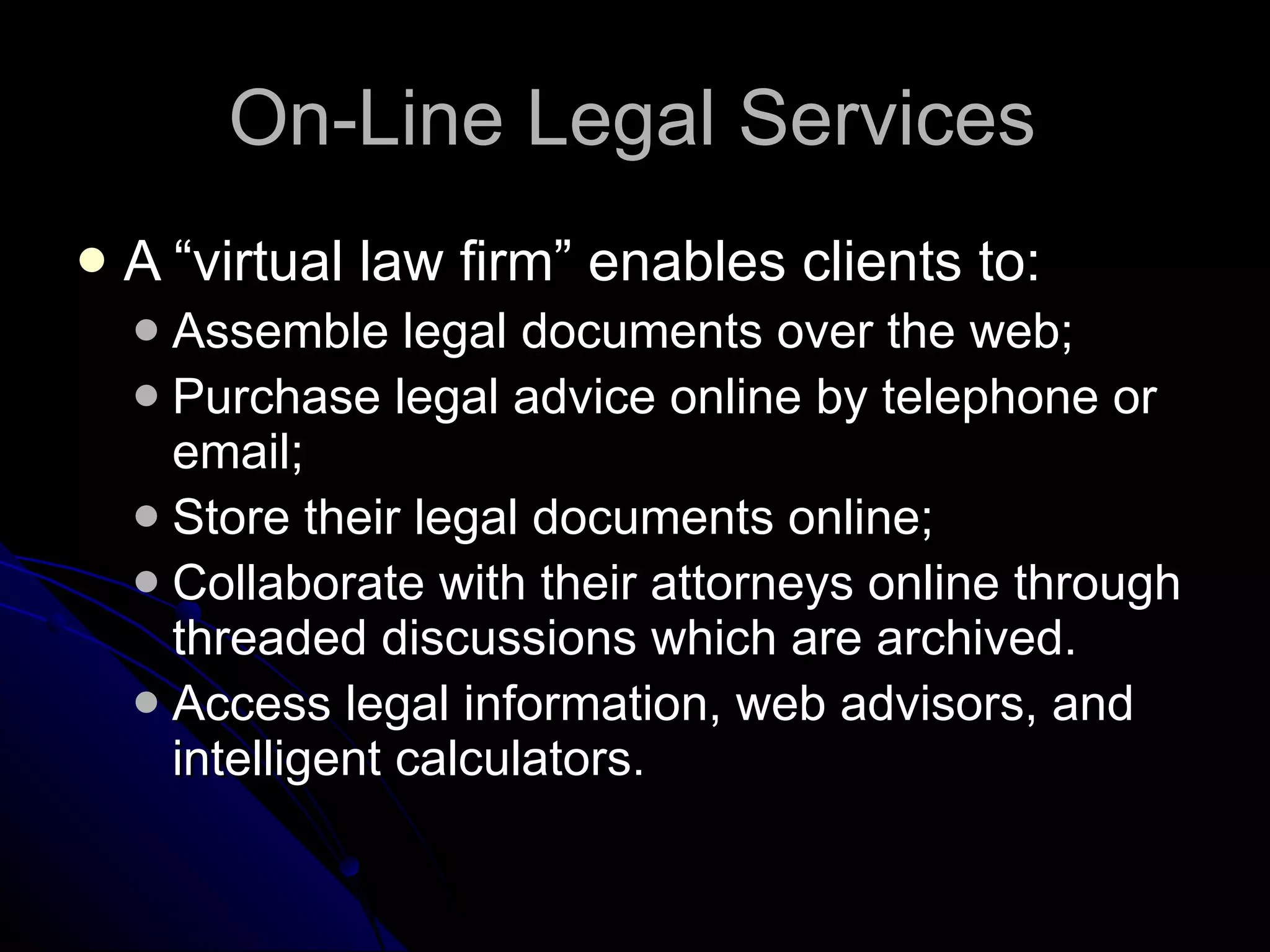 On-Line Legal Services A “virtual law firm” enables clients to: Assemble legal documents over the web; Purchase legal advice online by telephone or email; Store their legal documents online; Collaborate with their attorneys online through threaded discussions which are archived. Access legal information, web advisors, and intelligent calculators. 