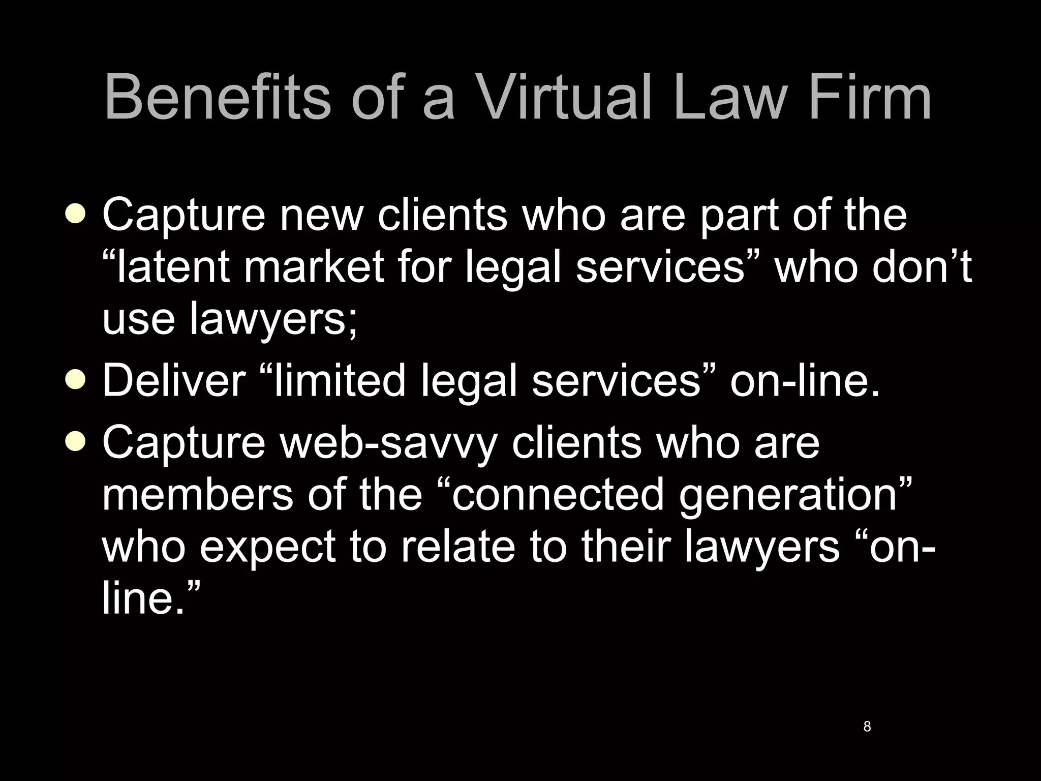 Benefits of a Virtual Law Firm Capture new clients who are part of the “latent market for legal services” who don’t use lawyers; Deliver “limited legal services” on-line. Capture web-savvy clients who are members of the “connected generation” who expect to relate to their lawyers “on-line.” 