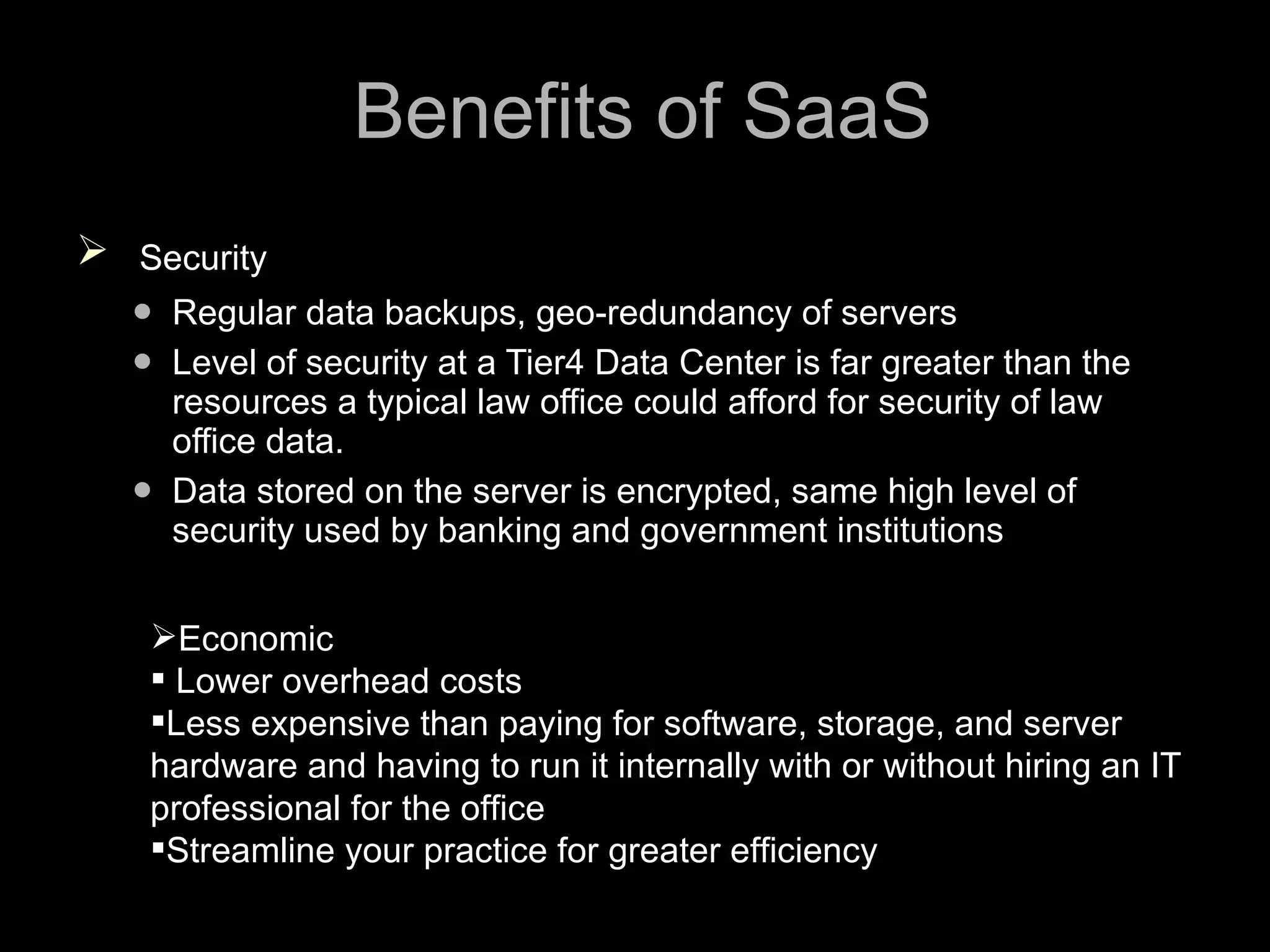 Benefits of SaaS Security Regular data backups, geo-redundancy of servers Level of security at a Tier4 Data Center is far greater than the resources a typical law office could afford for security of law office data. Data stored on the server is encrypted, same high level of security used by banking and government institutions Economic  Lower overhead costs Less expensive than paying for software, storage, and server hardware and having to run it internally with or without hiring an IT professional for the office Streamline your practice for greater efficiency 