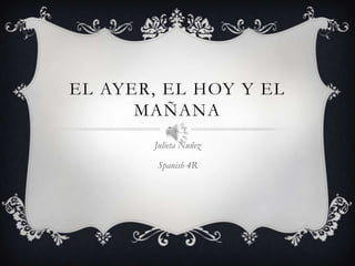 EL AYER, EL HOY Y EL
MAÑANA
Julieta Nuñez
Spanish 4R

 