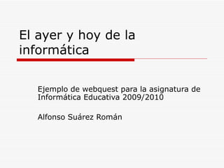 El ayer y hoy de la informática Ejemplo de webquest para la asignatura de Informática Educativa 2009/2010 Alfonso Suárez Román 