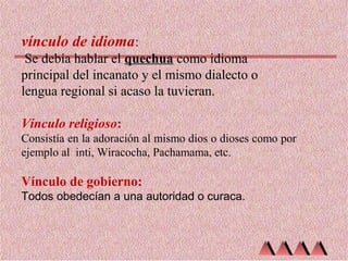 vínculo de idioma:
Se debía hablar el quechua como idioma
principal del incanato y el mismo dialecto o
lengua regional si acaso la tuvieran.
Vínculo religioso:
Consistía en la adoración al mismo dios o dioses como por
ejemplo al inti, Wiracocha, Pachamama, etc.

Vínculo de gobierno:
Todos obedecían a una autoridad o curaca.

 