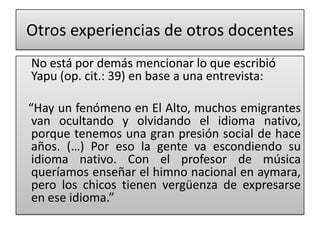 Otros experiencias de otros docentes
No está por demás mencionar lo que escribió
Yapu (op. cit.: 39) en base a una entrevista:
“Hay un fenómeno en El Alto, muchos emigrantes
van ocultando y olvidando el idioma nativo,
porque tenemos una gran presión social de hace
años. (…) Por eso la gente va escondiendo su
idioma nativo. Con el profesor de música
queríamos enseñar el himno nacional en aymara,
pero los chicos tienen vergüenza de expresarse
en ese idioma.”
 