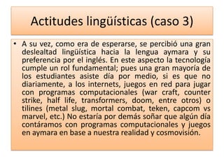 Actitudes lingüísticas (caso 3)
• A su vez, como era de esperarse, se percibió una gran
deslealtad lingüística hacia la lengua aymara y su
preferencia por el inglés. En este aspecto la tecnología
cumple un rol fundamental; pues una gran mayoría de
los estudiantes asiste día por medio, si es que no
diariamente, a los internets, juegos en red para jugar
con programas computacionales (war craft, counter
strike, half life, transformers, doom, entre otros) o
tilines (metal slug, mortal combat, teken, capcom vs
marvel, etc.) No estaría por demás soñar que algún día
contáramos con programas computacionales y juegos
en aymara en base a nuestra realidad y cosmovisión.
 