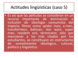 Actitudes lingüísticas (caso 5)
• Es así que las películas se consideran en un
recurso importante de dominación e
inclusión de ideología consumista del
imperio, filmes como spider man, x-men,
transformers, batman, star wars, super
man, resident evil, terminator, sólo por
mencionar a los más citados por los
estudiantes, se constituyen en instrumento
de sometimiento ideológico, cultural,
político y lingüístico.
 