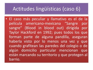Actitudes lingüísticas (caso 6)
• El caso más peculiar y llamativo es el de la
película americano-mexicana “Sangre por
sangre” (Blood in blood out) dirigida por
Taylor Hackford en 1992; pues todos los que
forman parte de alguna pandilla, aseguran
haberla visto por lo menos una vez y que
cuando grafitean las paredes del colegio o de
algún domicilio particular mencionan que
están marcando su territorio y que protegen al
barrio.
 